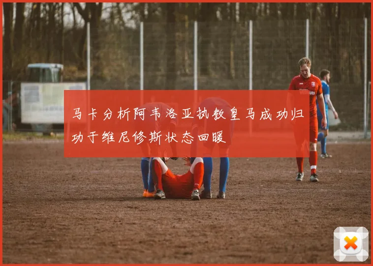 马卡分析阿韦洛亚执教皇马成功归功于维尼修斯状态回暖