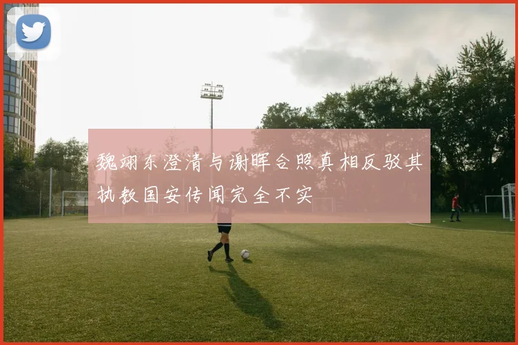 魏翊东澄清与谢晖合照真相反驳其执教国安传闻完全不实