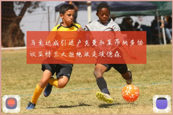 马竞达成引进卢克曼和莱昂纳多协议亚特兰大拒绝放走埃德森