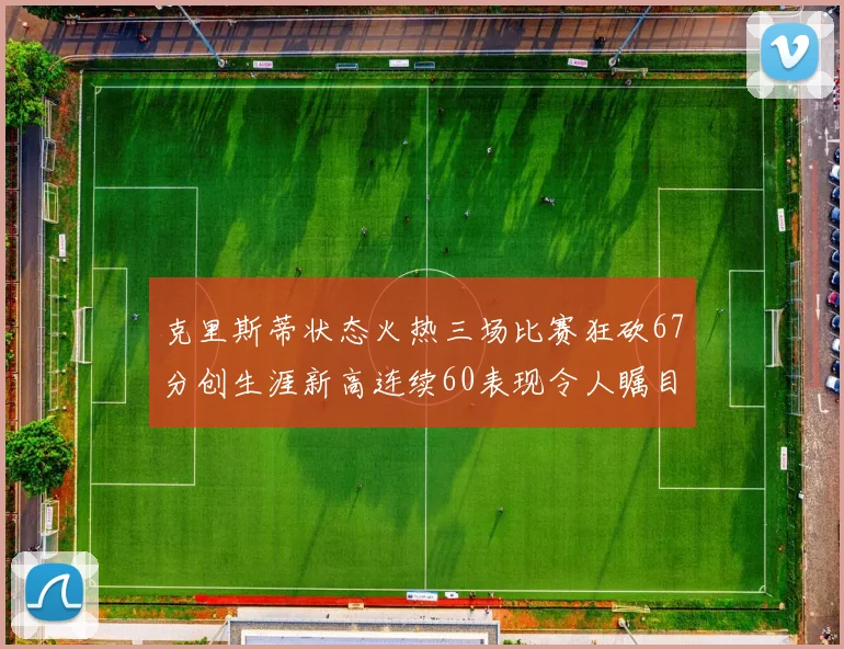 克里斯蒂状态火热三场比赛狂砍67分创生涯新高连续60表现令人瞩目