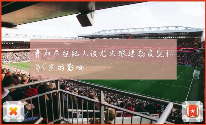 鲁加尼经纪人谈尤文球迷态度变化与C罗的影响