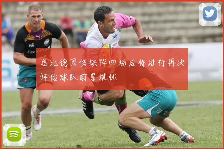 恩比德因伤缺阵四场后将进行再次评估球队前景堪忧