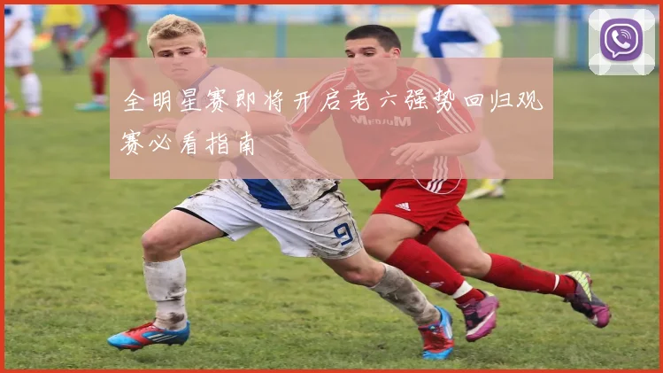 全明星赛即将开启老六强势回归观赛必看指南
