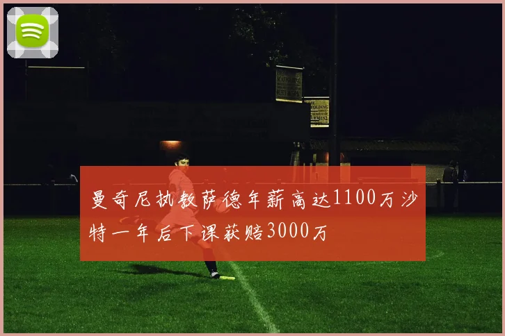 曼奇尼执教萨德年薪高达1100万沙特一年后下课获赔3000万