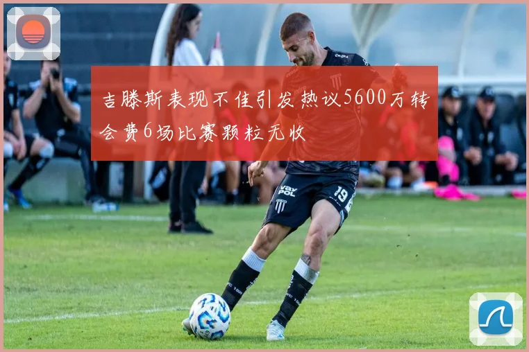 吉滕斯表现不佳引发热议5600万转会费6场比赛颗粒无收