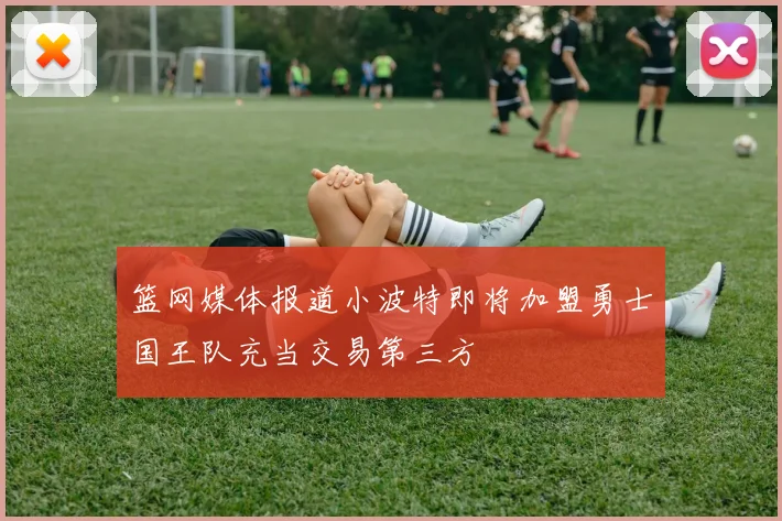 篮网媒体报道小波特即将加盟勇士国王队充当交易第三方