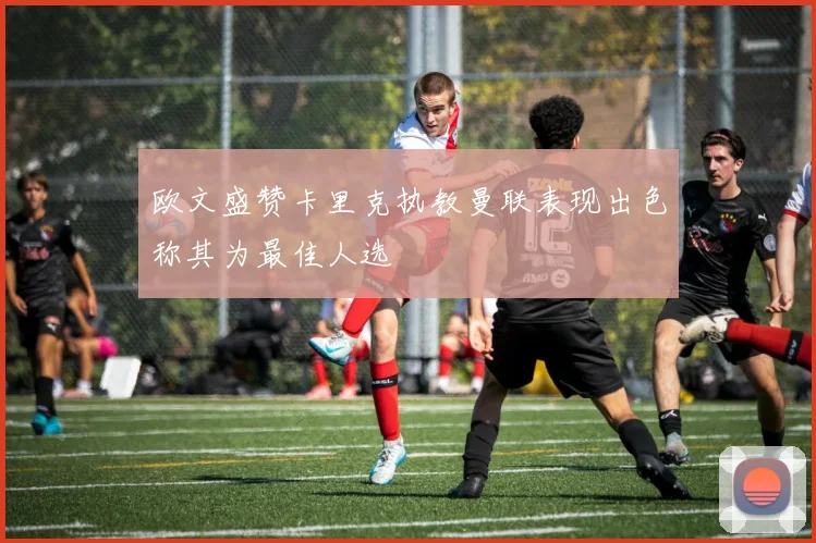 欧文盛赞卡里克执教曼联表现出色称其为最佳人选