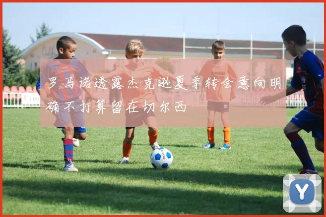 罗马诺透露杰克逊夏季转会意向明确不打算留在切尔西