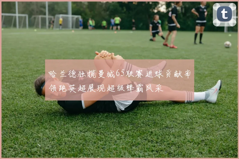 哈兰德独揽曼城65联赛进球贡献率领跑英超展现超级锋霸风采