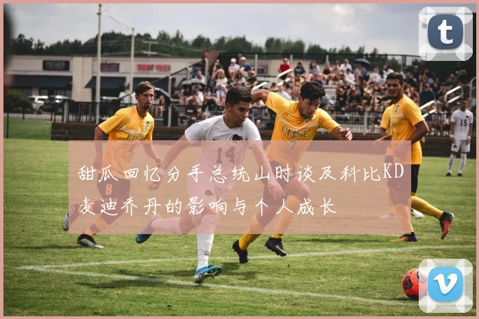 甜瓜回忆分手总统山时谈及科比KD麦迪乔丹的影响与个人成长