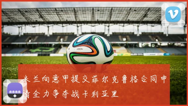 米兰向意甲提交菲尔克鲁格合同申请全力争夺战卡利亚里