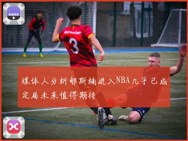 媒体人分析郇斯楠进入NBA几乎已成定局未来值得期待