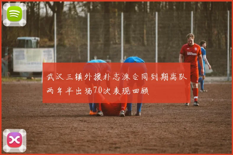 武汉三镇外援朴志洙合同到期离队两年半出场70次表现回顾