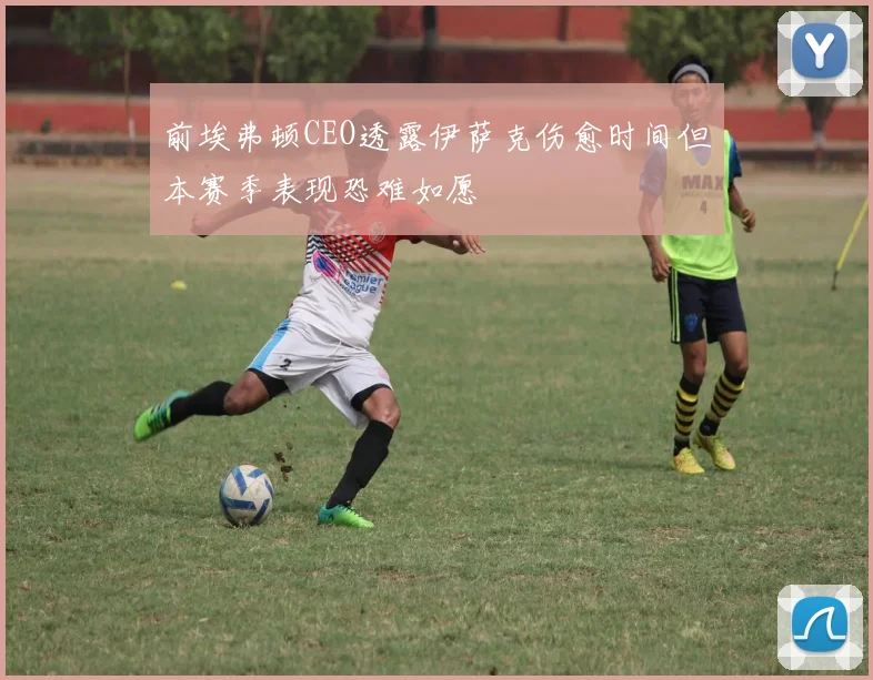 前埃弗顿CEO透露伊萨克伤愈时间但本赛季表现恐难如愿