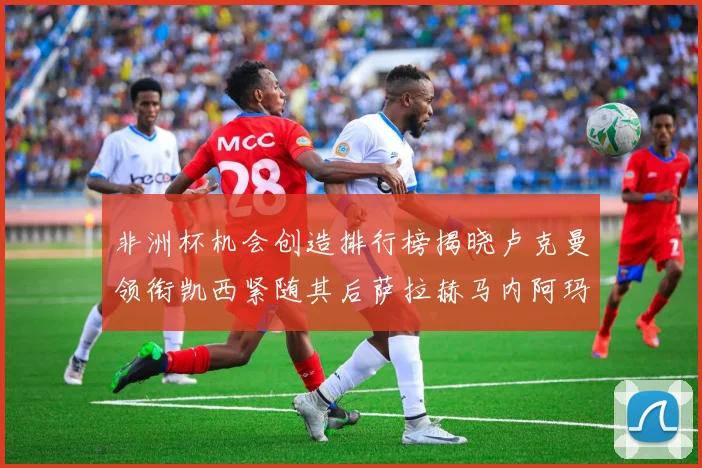 非洲杯机会创造排行榜揭晓卢克曼领衔凯西紧随其后萨拉赫马内阿玛德跻身前五