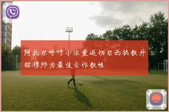 阿扎尔呼吁小法重返切尔西执教并称穆帅为最佳合作教练