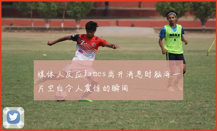 媒体人反应James离开消息时脑海一片空白令人震惊的瞬间