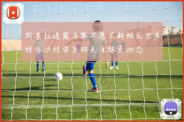 斯基拉透露马赛不愿买断帕瓦尔多特与沙特俱乐部关注球员动态