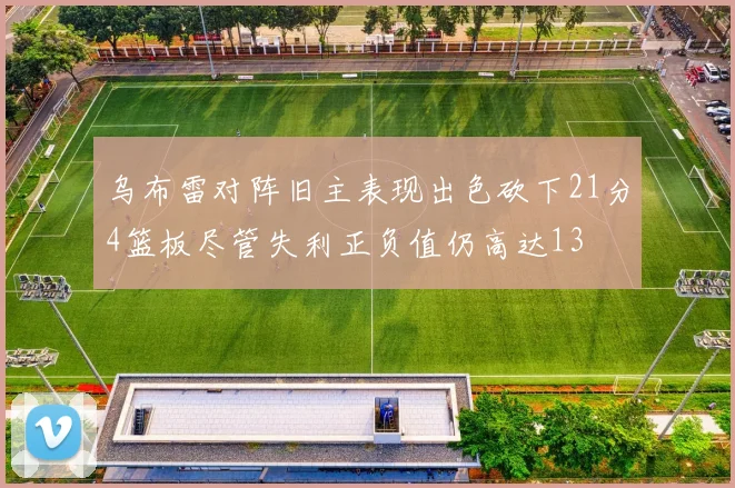 乌布雷对阵旧主表现出色砍下21分4篮板尽管失利正负值仍高达13