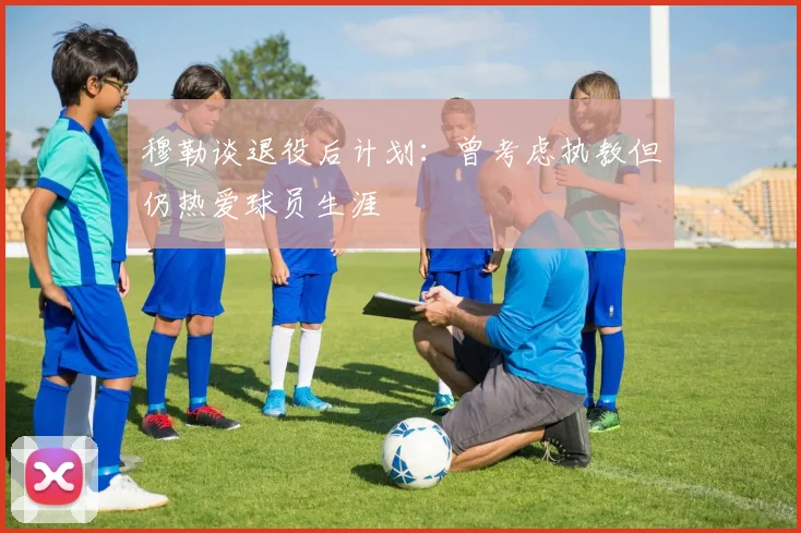 穆勒谈退役后计划：曾考虑执教但仍热爱球员生涯