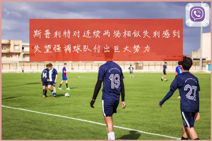 斯普利特对连续两场相似失利感到失望强调球队付出巨大努力