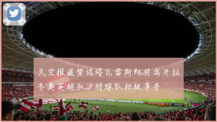 天空报道努诺塔瓦雷斯即将离开拉齐奥英超和沙特球队积极争夺