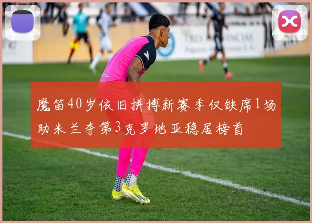 魔笛40岁依旧拼搏新赛季仅缺席1场助米兰夺第3克罗地亚稳居榜首