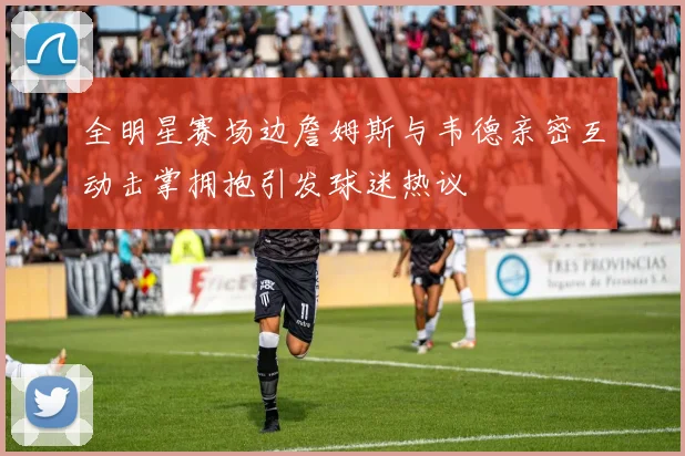 全明星赛场边詹姆斯与韦德亲密互动击掌拥抱引发球迷热议