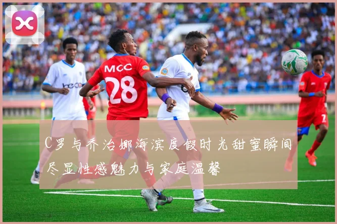 C罗与乔治娜海滨度假时光甜蜜瞬间尽显性感魅力与家庭温馨