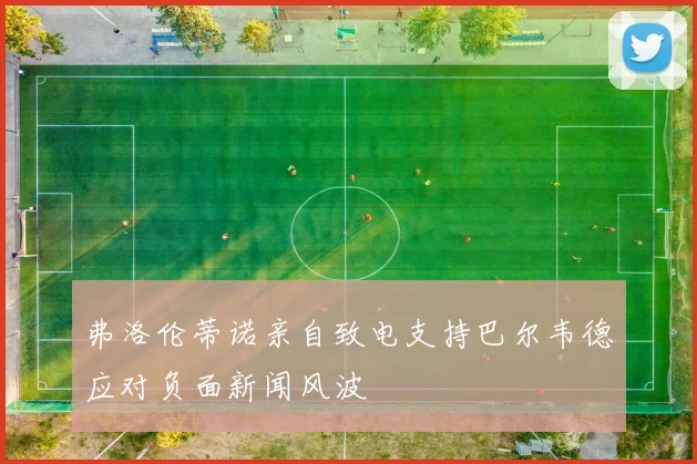 弗洛伦蒂诺亲自致电支持巴尔韦德应对负面新闻风波