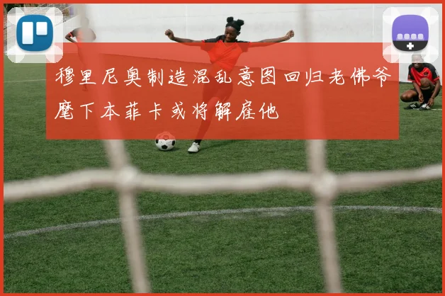 穆里尼奥制造混乱意图回归老佛爷麾下本菲卡或将解雇他