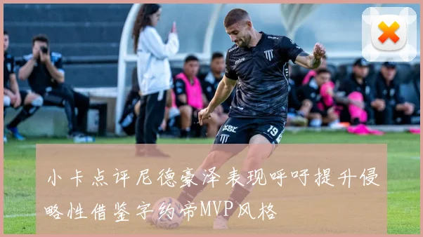 小卡点评尼德豪泽表现呼吁提升侵略性借鉴字约帝MVP风格