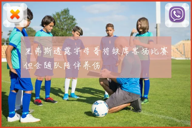 里弗斯透露字母哥将缺席客场比赛但会随队陪伴养伤