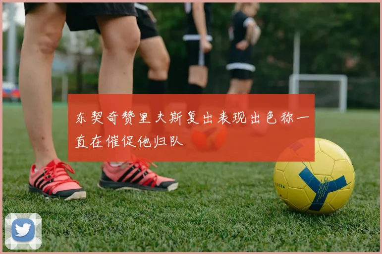 东契奇赞里夫斯复出表现出色称一直在催促他归队