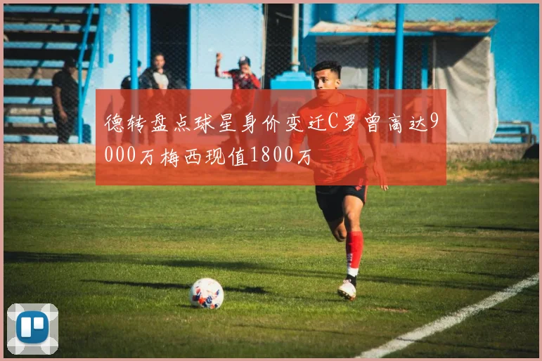 德转盘点球星身价变迁C罗曾高达9000万梅西现值1800万