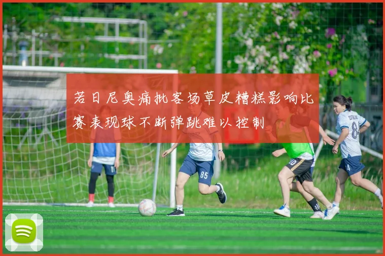 若日尼奥痛批客场草皮糟糕影响比赛表现球不断弹跳难以控制
