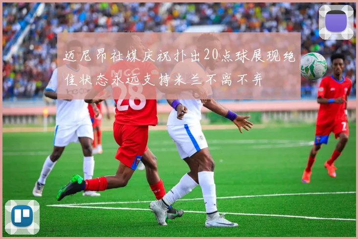 迈尼昂社媒庆祝扑出20点球展现绝佳状态永远支持米兰不离不弃