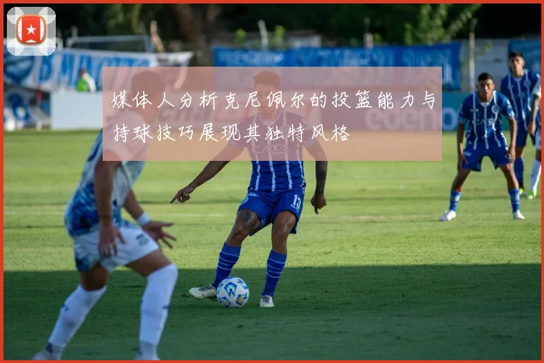 媒体人分析克尼佩尔的投篮能力与持球技巧展现其独特风格