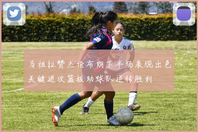 马祖拉赞杰伦布朗下半场表现出色关键进攻篮板助球队逆转胜利
