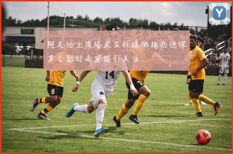 阿足协主席塔皮亚社媒晒梅西德保罗合影时尚穿搭引关注