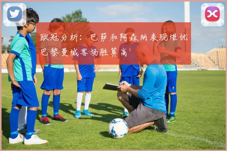 欧冠分析：巴萨和阿森纳表现堪忧巴黎曼城客场胜算高