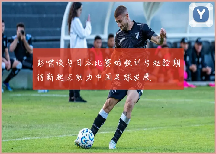 彭啸谈与日本比赛的教训与经验期待新起点助力中国足球发展
