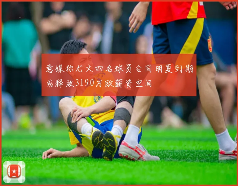 意媒称尤文四名球员合同明夏到期或释放3190万欧薪资空间
