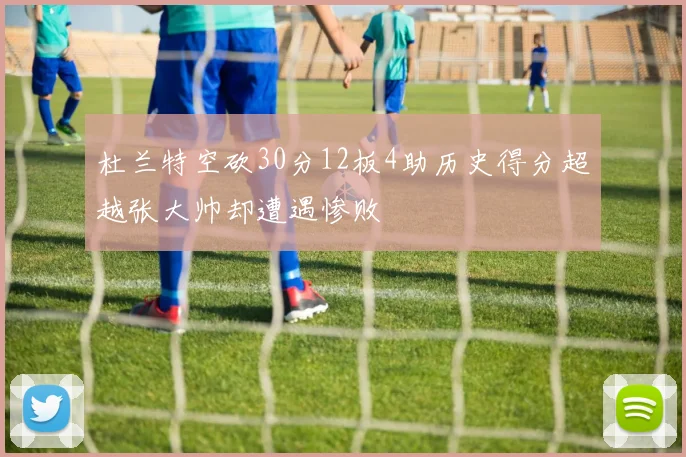 杜兰特空砍30分12板4助历史得分超越张大帅却遭遇惨败