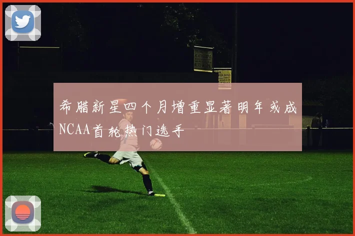 希腊新星四个月增重显著明年或成NCAA首轮热门选手