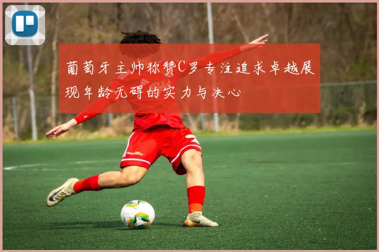 葡萄牙主帅称赞C罗专注追求卓越展现年龄无碍的实力与决心