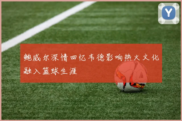 鲍威尔深情回忆韦德影响热火文化融入篮球生涯