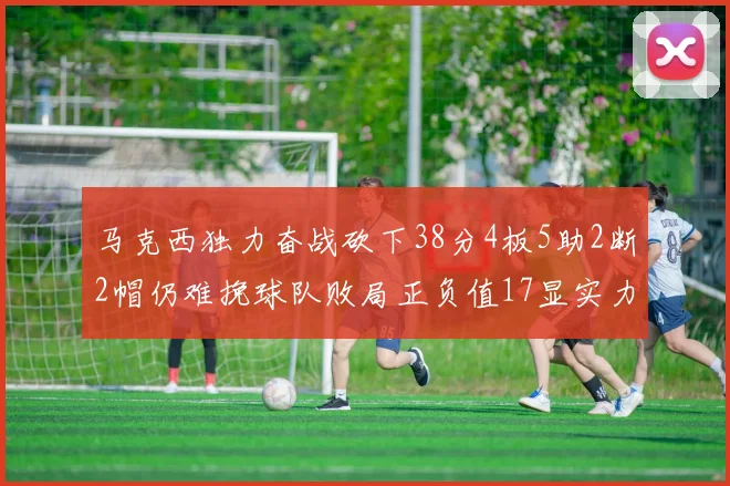 马克西独力奋战砍下38分4板5助2断2帽仍难挽球队败局正负值17显实力