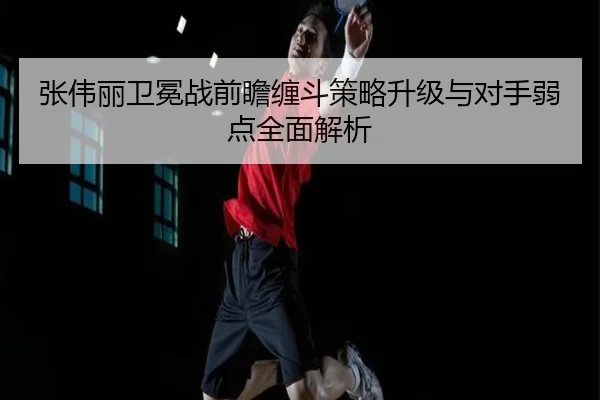 张伟丽卫冕战前瞻缠斗策略升级与对手弱点全面解析 - xingkong